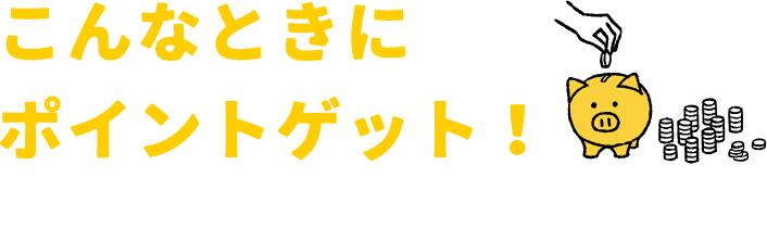 こんなときにポイントゲット！※時期によりポイントがもらえる条件が変わります。d