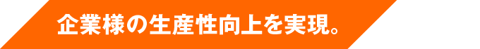 企業様の生産性向上を実現。